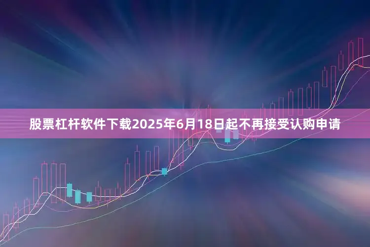股票杠杆软件下载2025年6月18日起不再接受认购申请