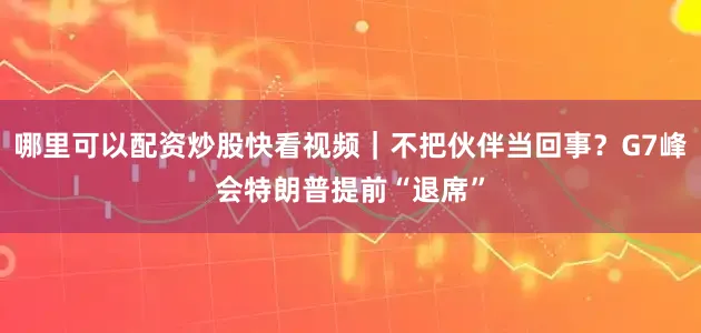 哪里可以配资炒股快看视频｜不把伙伴当回事？G7峰会特朗普提前“退席”