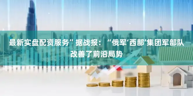 最新实盘配资服务”据战报：“俄军‘西部’集团军部队改善了前沿局势