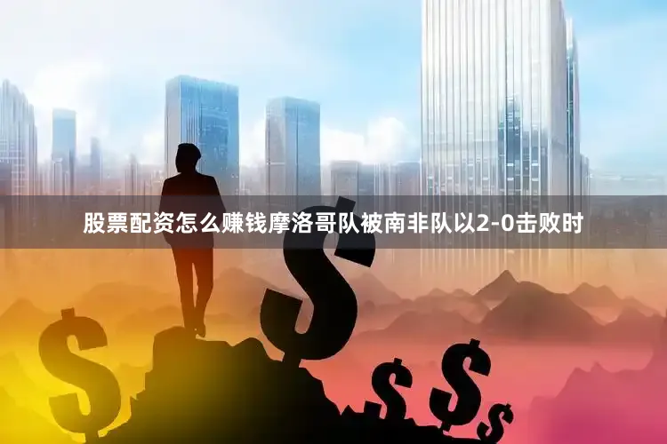 股票配资怎么赚钱摩洛哥队被南非队以2-0击败时