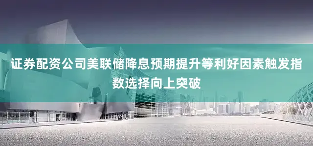 证券配资公司美联储降息预期提升等利好因素触发指数选择向上突破