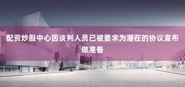 配资炒股中心因谈判人员已被要求为潜在的协议宣布做准备