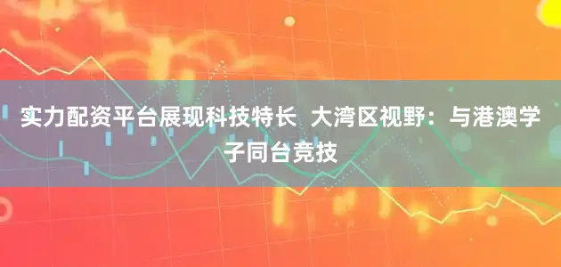 实力配资平台展现科技特长  大湾区视野：与港澳学子同台竞技