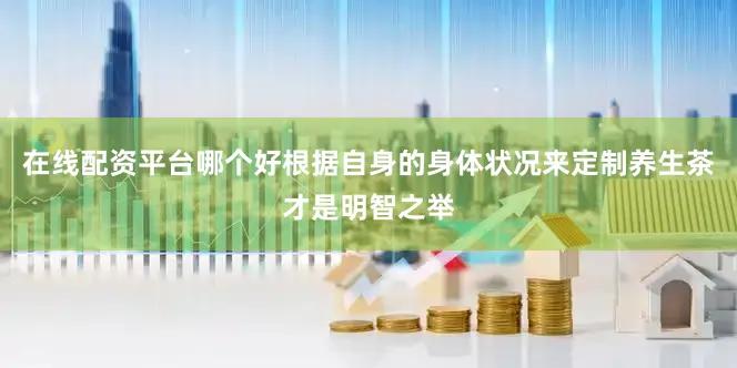 在线配资平台哪个好根据自身的身体状况来定制养生茶才是明智之举