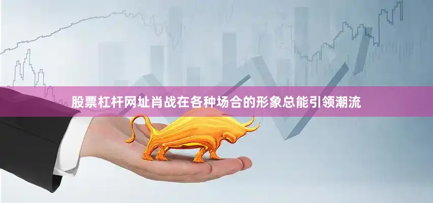 股票杠杆网址肖战在各种场合的形象总能引领潮流