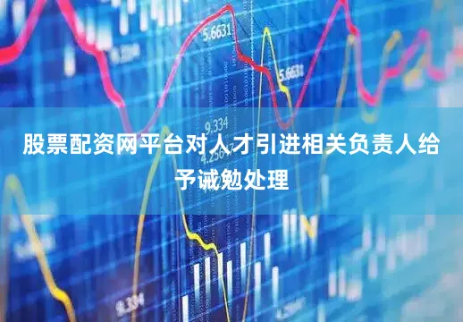 股票配资网平台对人才引进相关负责人给予诫勉处理