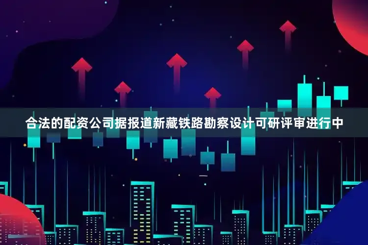 合法的配资公司据报道新藏铁路勘察设计可研评审进行中
